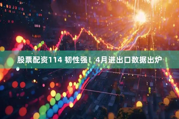 股票配资114 韧性强！4月进出口数据出炉