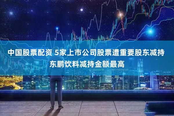中国股票配资 5家上市公司股票遭重要股东减持 东鹏饮料减持金额最高