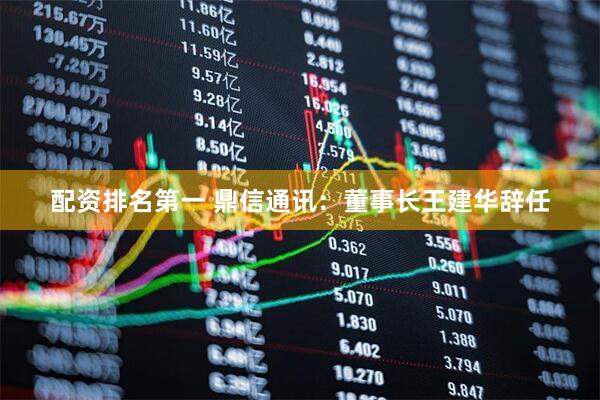 配资排名第一 鼎信通讯：董事长王建华辞任