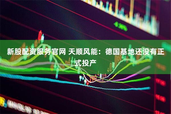 新股配资服务官网 天顺风能：德国基地还没有正式投产