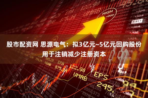 股市配资网 思源电气：拟3亿元~5亿元回购股份用于注销减少注册资本