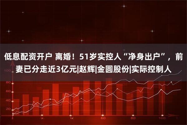 低息配资开户 离婚！51岁实控人“净身出户”，前妻已分走近3亿元|赵辉|金圆股份|实际控制人