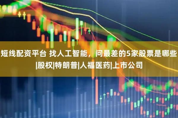 短线配资平台 找人工智能，问最差的5家股票是哪些|股权|特朗普|人福医药|上市公司