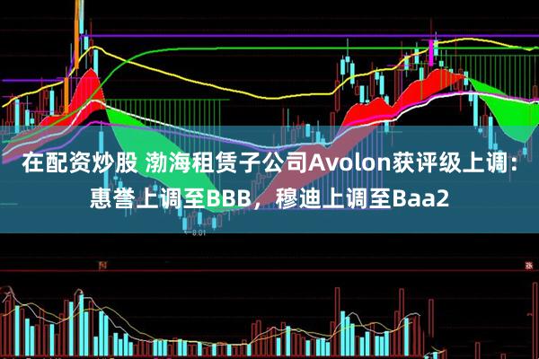 在配资炒股 渤海租赁子公司Avolon获评级上调：惠誉上调至BBB，穆迪上调至Baa2