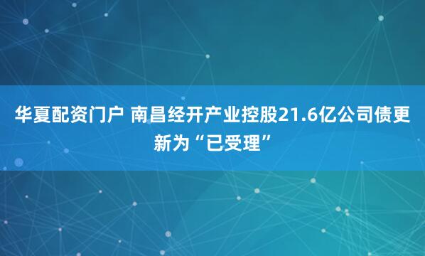 华夏配资门户 南昌经开产业控股21.6亿公司债更新为“已受理”