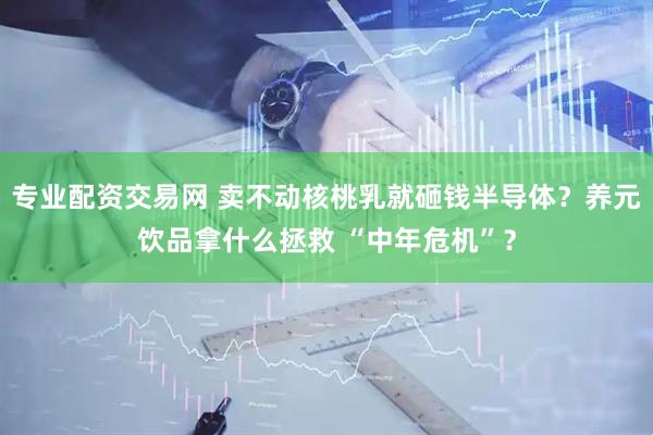 专业配资交易网 卖不动核桃乳就砸钱半导体？养元饮品拿什么拯救 “中年危机”？