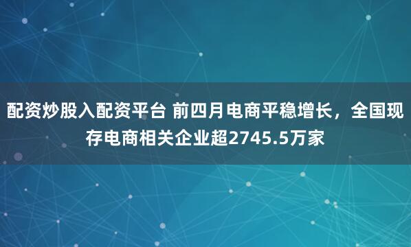 配资炒股入配资平台 前四月电商平稳增长，全国现存电商相关企业超2745.5万家