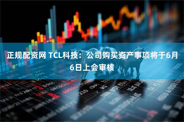 正规配资网 TCL科技：公司购买资产事项将于6月6日上会审核