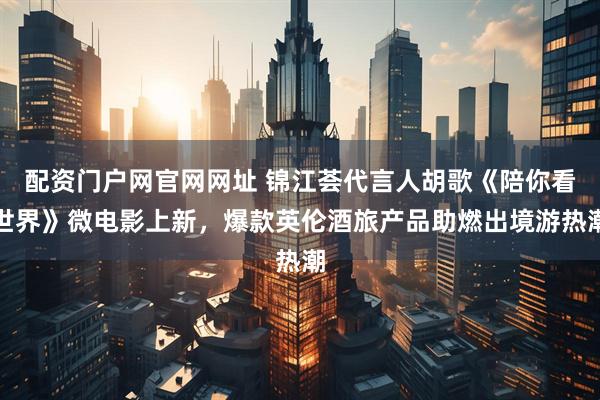 配资门户网官网网址 锦江荟代言人胡歌《陪你看世界》微电影上新，爆款英伦酒旅产品助燃出境游热潮