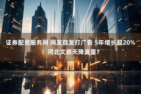 证券配资服务网 网友自发打广告 5年增长超20%！河北文旅天降流量？