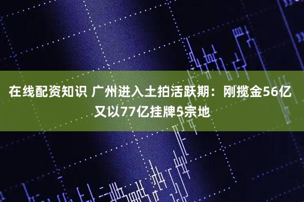 在线配资知识 广州进入土拍活跃期：刚揽金56亿 又以77亿挂牌5宗地