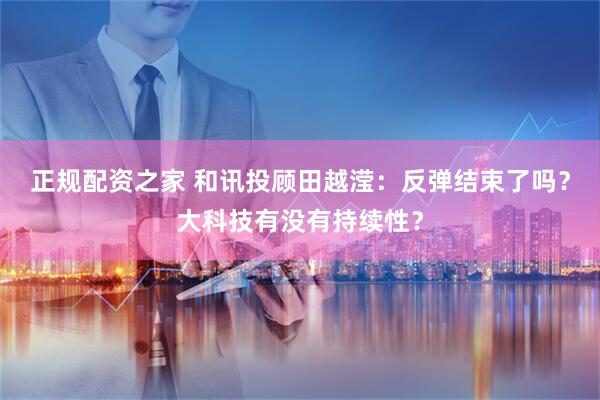 正规配资之家 和讯投顾田越滢：反弹结束了吗？大科技有没有持续性？