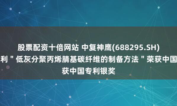 股票配资十倍网站 中复神鹰(688295.SH)：发明专利＂低灰分聚丙烯腈基碳纤维的制备方法＂荣获中国专利银奖