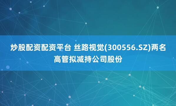 炒股配资配资平台 丝路视觉(300556.SZ)两名高管拟减持公司股份