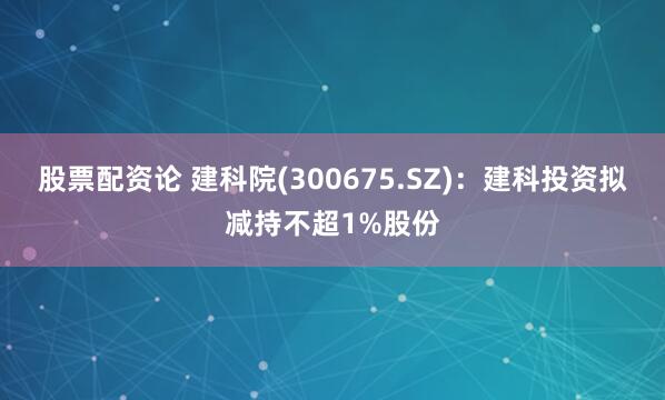 股票配资论 建科院(300675.SZ)：建科投资拟减持不超1%股份