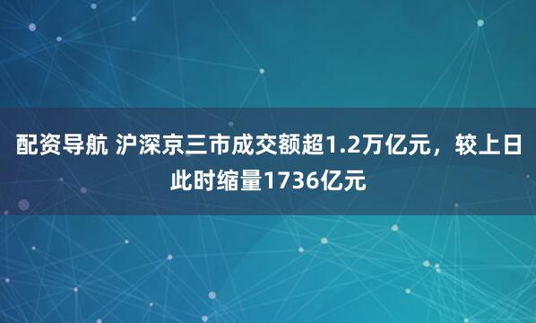 配资导航 沪深京三市成交额超1.2万亿元，较上日此时缩量1736亿元
