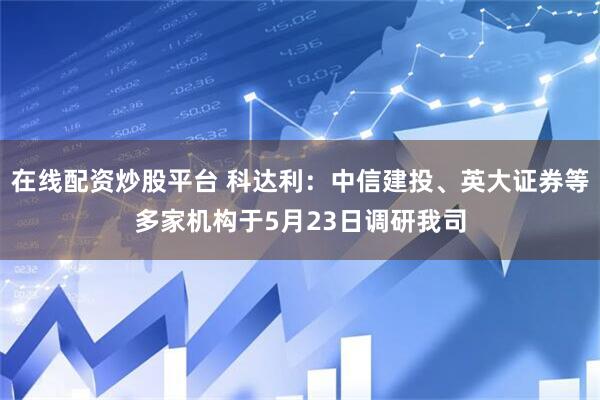 在线配资炒股平台 科达利：中信建投、英大证券等多家机构于5月23日调研我司