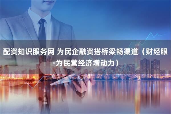 配资知识服务网 为民企融资搭桥梁畅渠道（财经眼·为民营经济增动力）