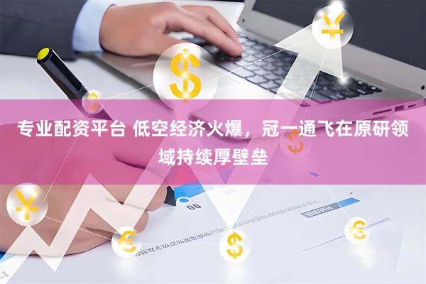 专业配资平台 低空经济火爆，冠一通飞在原研领域持续厚壁垒