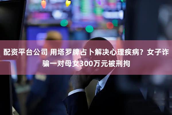 配资平台公司 用塔罗牌占卜解决心理疾病？女子诈骗一对母女300万元被刑拘