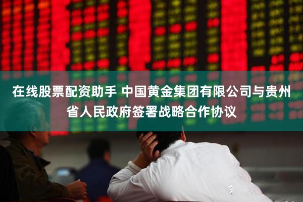 在线股票配资助手 中国黄金集团有限公司与贵州省人民政府签署战略合作协议