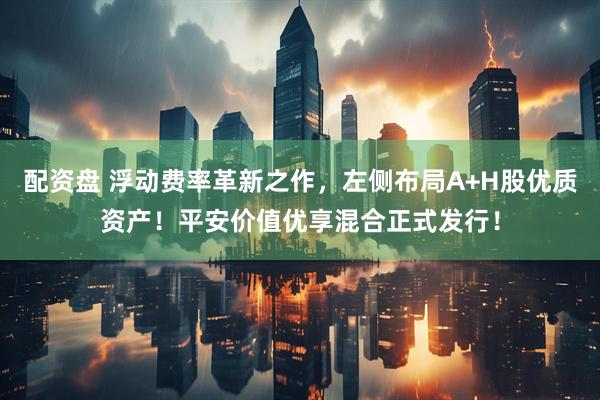 配资盘 浮动费率革新之作，左侧布局A+H股优质资产！平安价值优享混合正式发行！