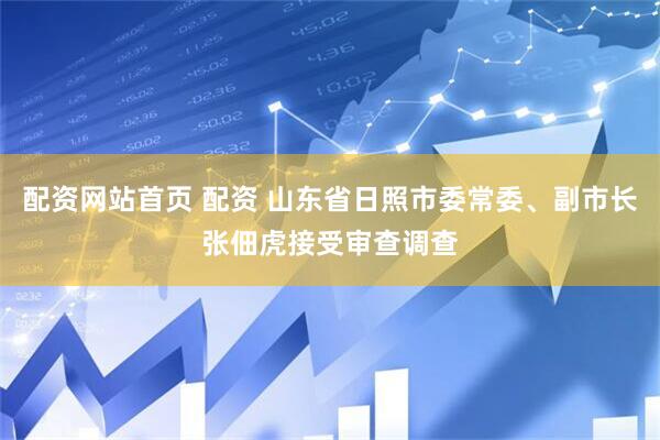 配资网站首页 配资 山东省日照市委常委、副市长张佃虎接受审查调查
