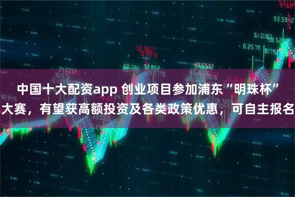 中国十大配资app 创业项目参加浦东“明珠杯”大赛，有望获高额投资及各类政策优惠，可自主报名