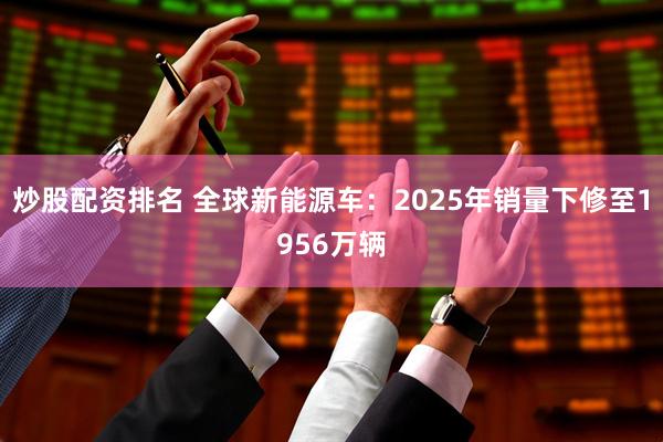 炒股配资排名 全球新能源车：2025年销量下修至1956万辆