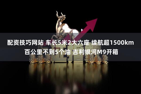 配资技巧网站 车长5米2大六座 续航超1500km 百公里不到5个油 吉利银河M9开箱