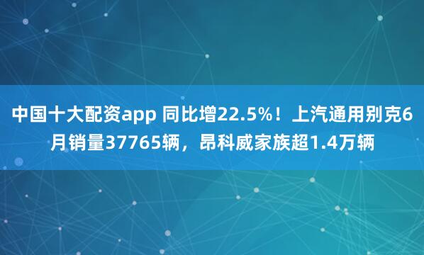 中国十大配资app 同比增22.5%！上汽通用别克6月销量37765辆，昂科威家族超1.4万辆