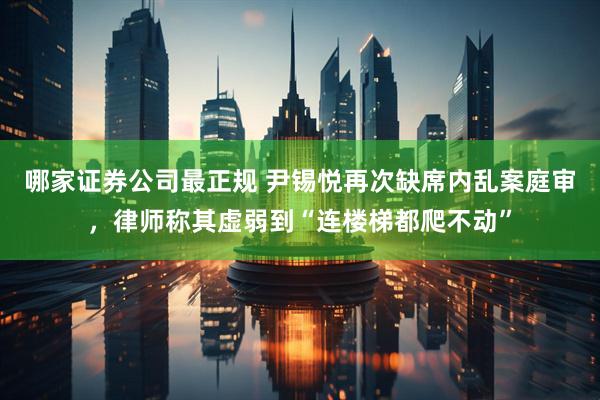 哪家证券公司最正规 尹锡悦再次缺席内乱案庭审，律师称其虚弱到“连楼梯都爬不动”