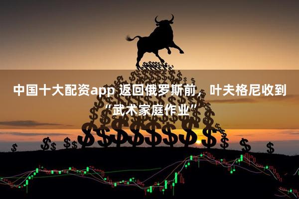 中国十大配资app 返回俄罗斯前，叶夫格尼收到“武术家庭作业”