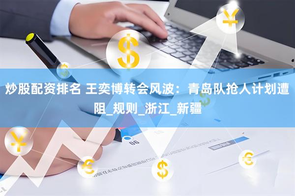 炒股配资排名 王奕博转会风波：青岛队抢人计划遭阻_规则_浙江_新疆