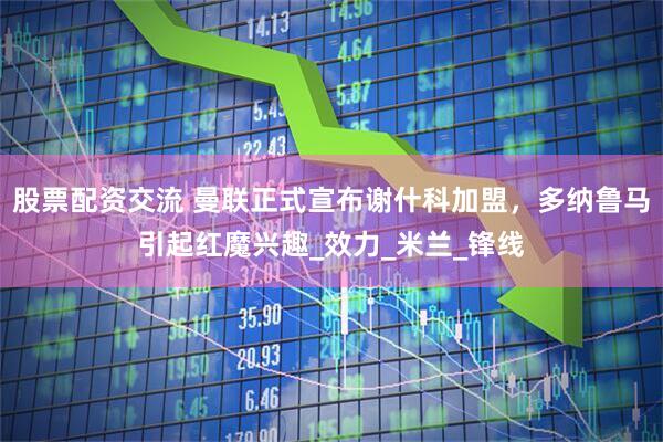 股票配资交流 曼联正式宣布谢什科加盟，多纳鲁马引起红魔兴趣_效力_米兰_锋线