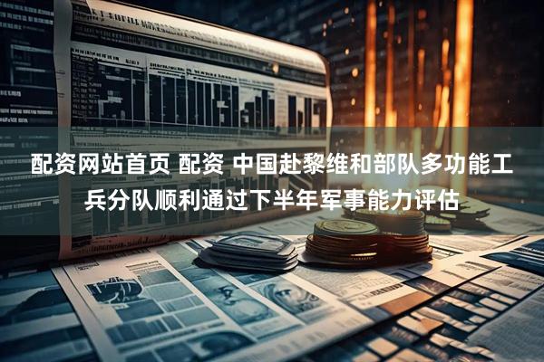 配资网站首页 配资 中国赴黎维和部队多功能工兵分队顺利通过下半年军事能力评估