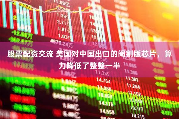 股票配资交流 美国对中国出口的阉割版芯片,算力降低了整整一半