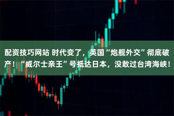 配资技巧网站 时代变了,英国“炮舰外交”彻底破产!“威尔士亲王”号抵达日本,没敢过台湾海峡!