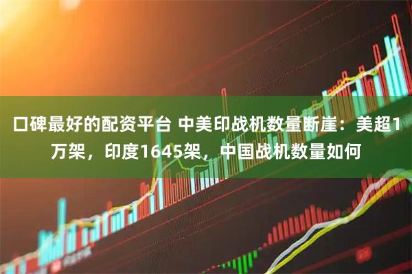 口碑最好的配资平台 中美印战机数量断崖：美超1万架，印度1645架，中国战机数量如何