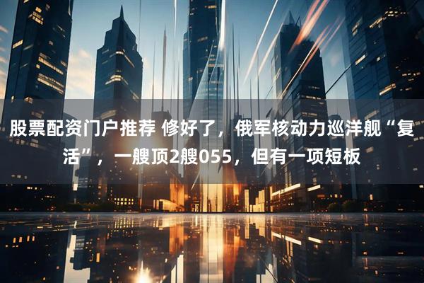股票配资门户推荐 修好了，俄军核动力巡洋舰“复活”，一艘顶2艘055，但有一项短板