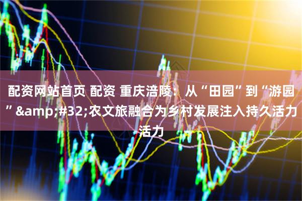 配资网站首页 配资 重庆涪陵：从“田园”到“游园”&#32;农文旅融合为乡村发展注入持久活力